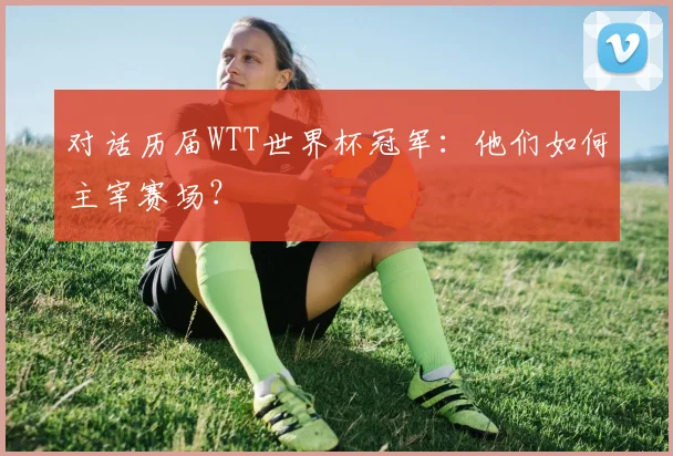 对话历届WTT世界杯冠军：他们如何主宰赛场？