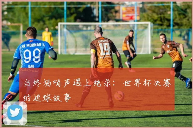 当终场哨声遇上绝杀：世界杯决赛的进球故事