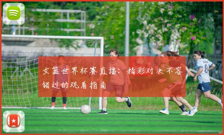 女篮世界杯赛直播：精彩对决不容错过的观看指南