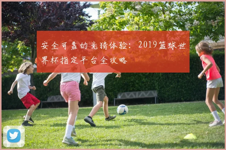 安全可靠的竞猜体验：2019篮球世界杯指定平台全攻略