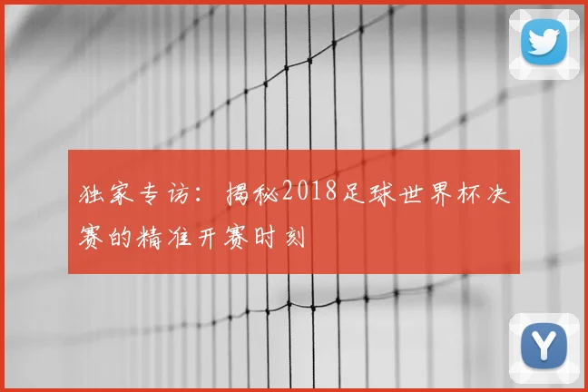 独家专访:揭秘2018足球世界杯决赛的精准开赛时刻