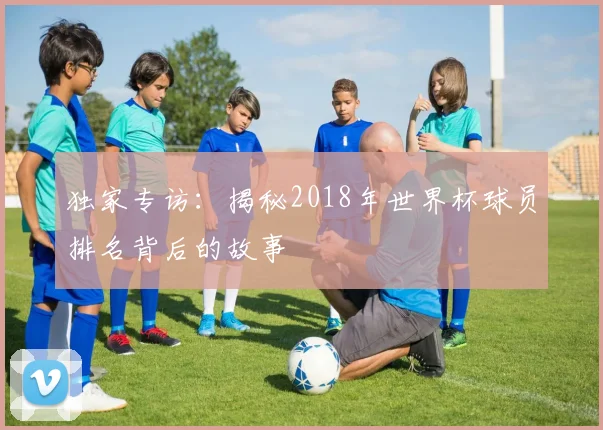 独家专访:揭秘2018年世界杯球员排名背后的故事
