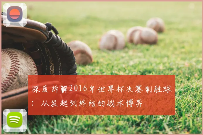深度拆解2016年世界杯决赛制胜球:从发起到终结的战术博弈