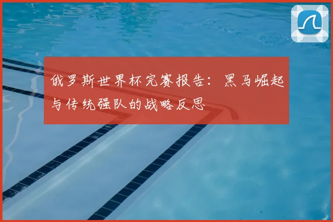 俄罗斯世界杯完赛报告：黑马崛起与传统强队的战略反思