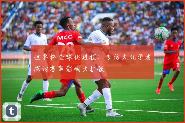 世界杯全球化进程:专访文化学者探讨赛事影响力扩张