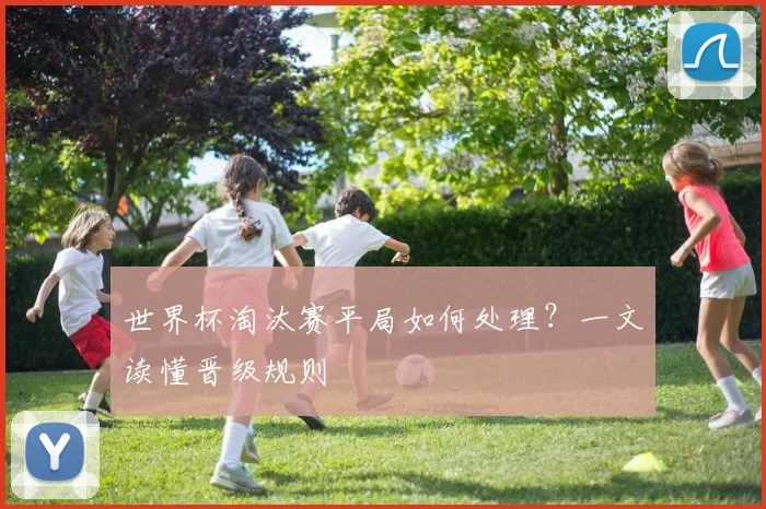 世界杯淘汰赛平局如何处理?一文读懂晋级规则