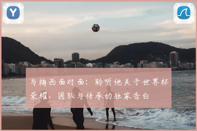 与梅西面对面：聆听他关于世界杯荣耀、团队与传承的独家告白