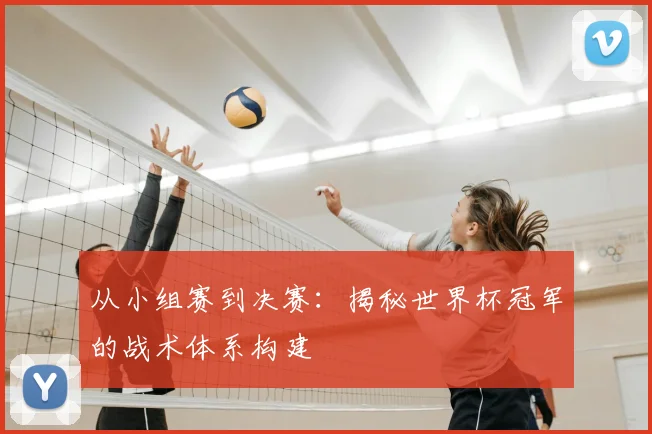 从小组赛到决赛：揭秘世界杯冠军的战术体系构建