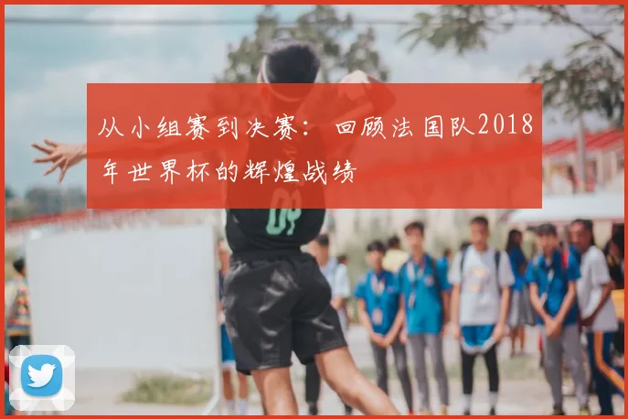 从小组赛到决赛：回顾法国队2018年世界杯的辉煌战绩