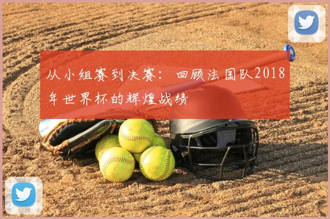 从小组赛到决赛：回顾法国队2018年世界杯的辉煌战绩