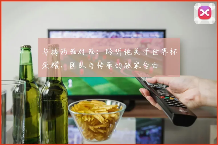 与梅西面对面：聆听他关于世界杯荣耀、团队与传承的独家告白