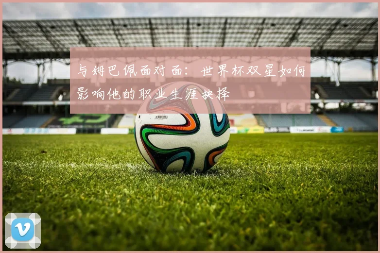 与姆巴佩面对面：世界杯双星如何影响他的职业生涯抉择
