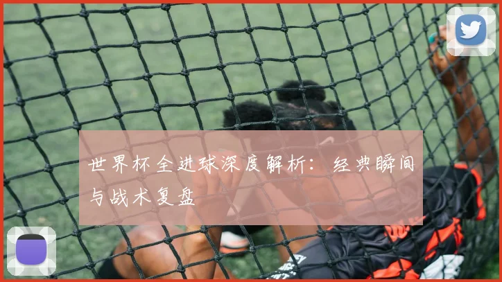 世界杯全进球深度解析:经典瞬间与战术复盘