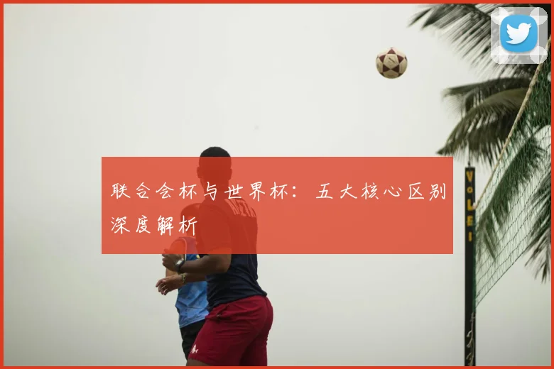 联合会杯与世界杯：五大核心区别深度解析
