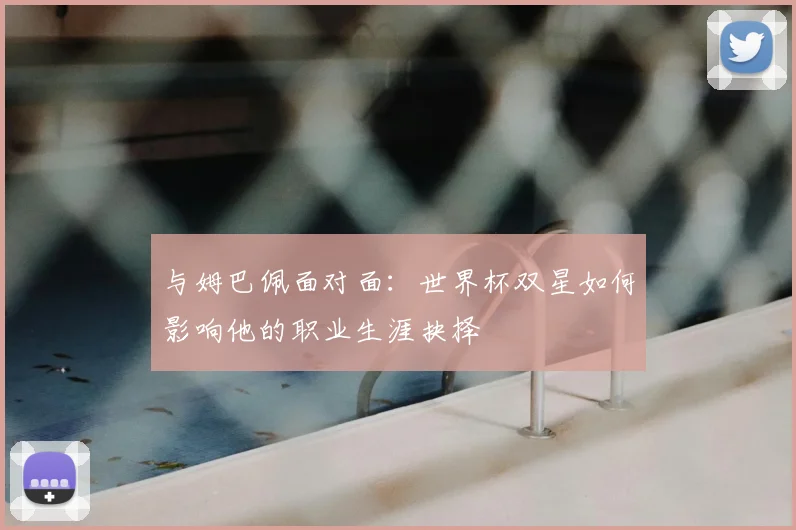 与姆巴佩面对面：世界杯双星如何影响他的职业生涯抉择