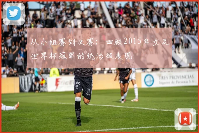 从小组赛到决赛:回顾2015年女足世界杯冠军的统治级表现