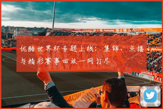 优酷世界杯专题上线：集锦、点播与精彩赛事回放一网打尽