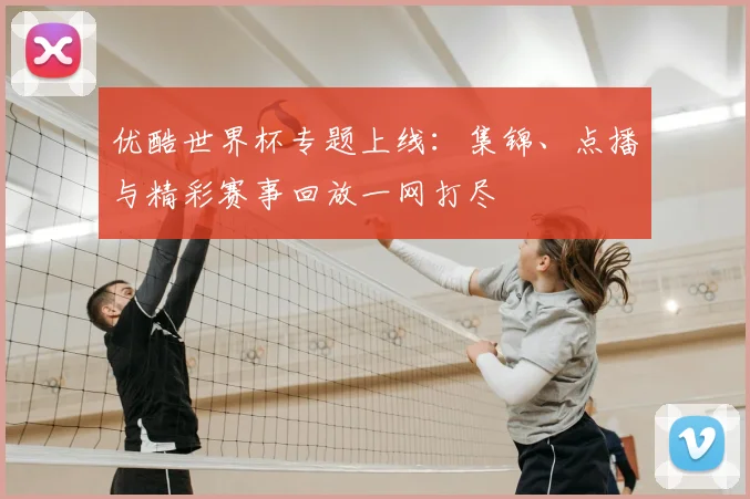 优酷世界杯专题上线：集锦、点播与精彩赛事回放一网打尽
