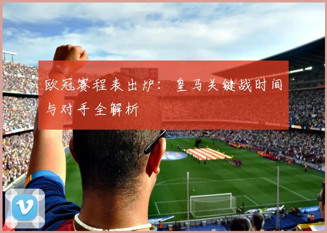 欧冠赛程表出炉：皇马关键战时间与对手全解析