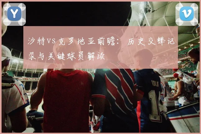 沙特vs克罗地亚前瞻：历史交锋记录与关键球员解读