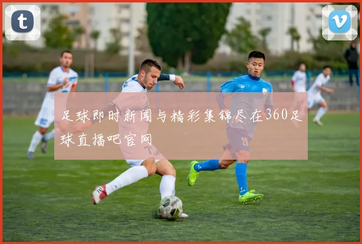 足球即时新闻与精彩集锦尽在360足球直播吧官网