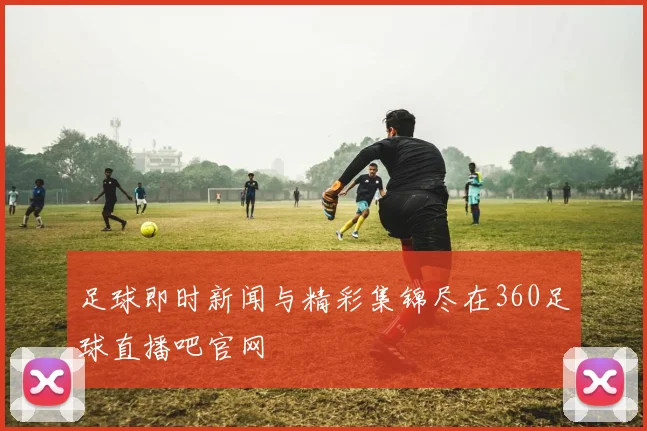 足球即时新闻与精彩集锦尽在360足球直播吧官网