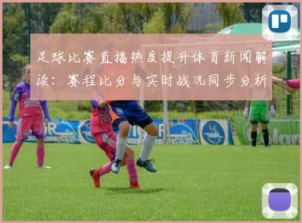足球比赛直播热度提升体育新闻解读:赛程比分与实时战况同步分析
