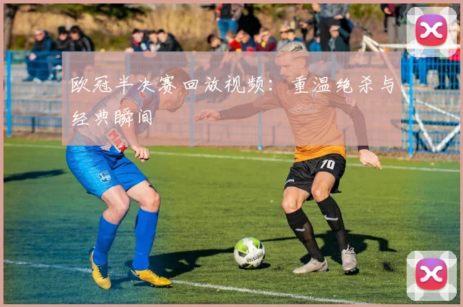 欧冠半决赛回放视频：重温绝杀与经典瞬间