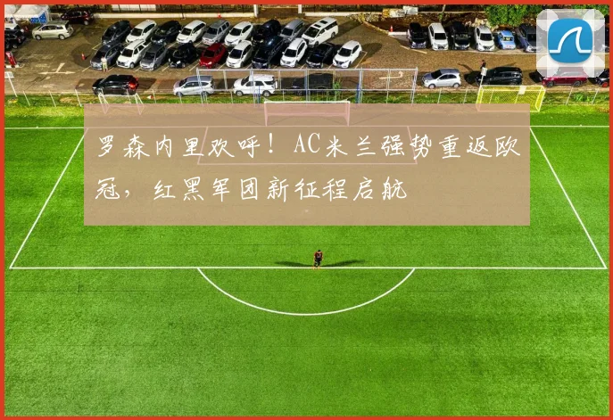 罗森内里欢呼！AC米兰强势重返欧冠，红黑军团新征程启航